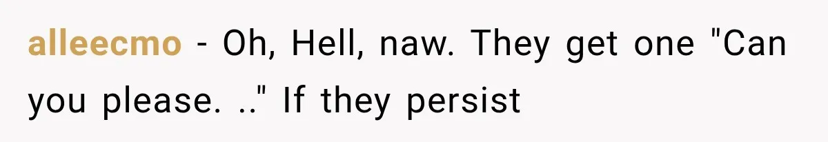 alleecmo − Oh, Hell, naw. They get one "Can you please. .." If they persist