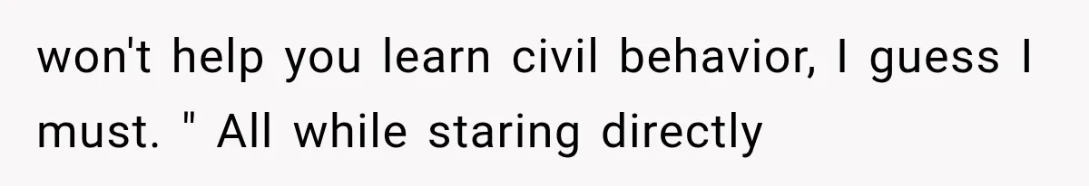 won't help you learn civil behavior, I guess I must. " All while staring directly