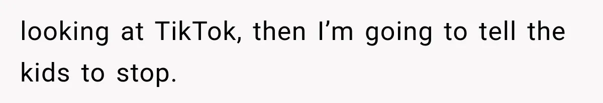 looking at TikTok, then I’m going to tell the kids to stop.