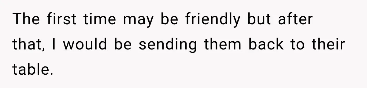 The first time may be friendly but after that, I would be sending them back to their table.