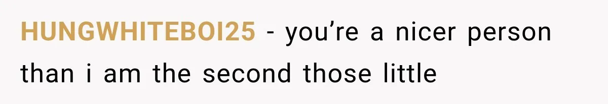 HUNGWHITEBOI25 − you’re a nicer person than i am the second those little