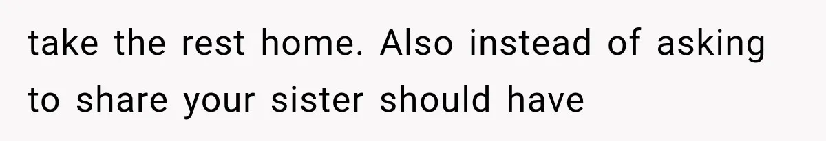 take the rest home. Also instead of asking to share your sister should have
