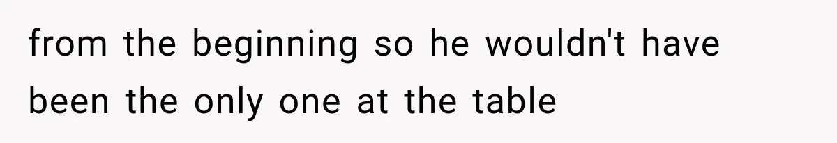 from the beginning so he wouldn't have been the only one at the table