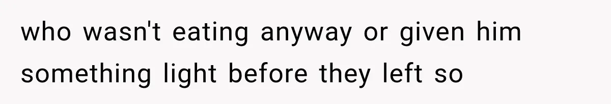 who wasn't eating anyway or given him something light before they left so
