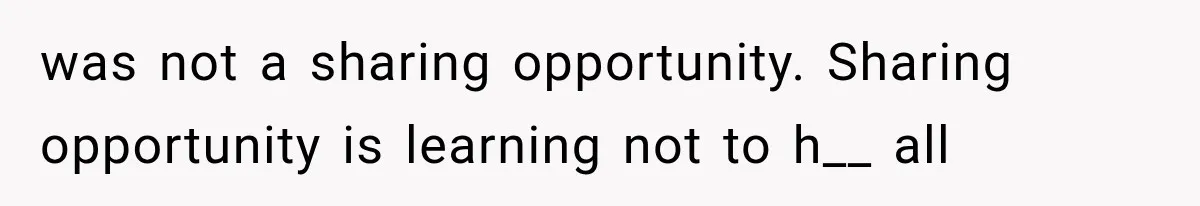 was not a sharing opportunity. Sharing opportunity is learning not to h__ all