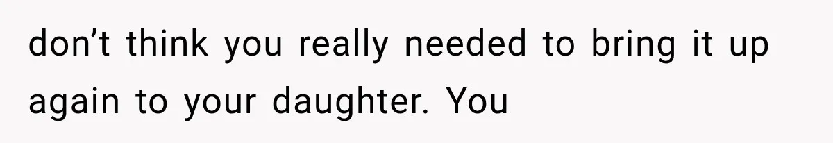 don’t think you really needed to bring it up again to your daughter. You
