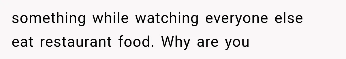 something while watching everyone else eat restaurant food. Why are you