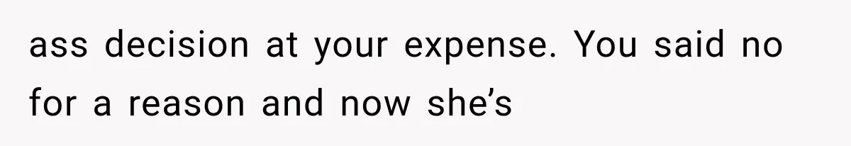 ass decision at your expense. You said no for a reason and now she’s
