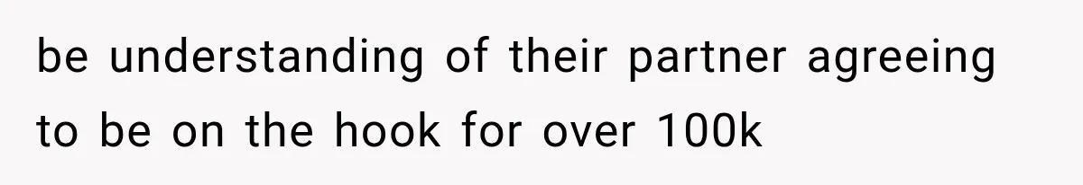 be understanding of their partner agreeing to be on the hook for over 100k