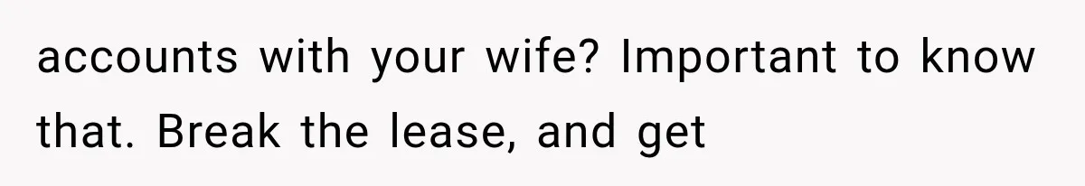 accounts with your wife? Important to know that. Break the lease, and get