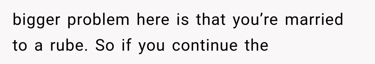 bigger problem here is that you’re married to a rube. So if you continue the