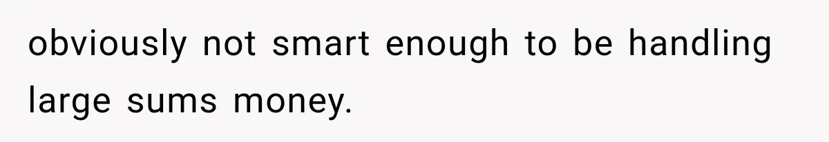 obviously not smart enough to be handling large sums money.