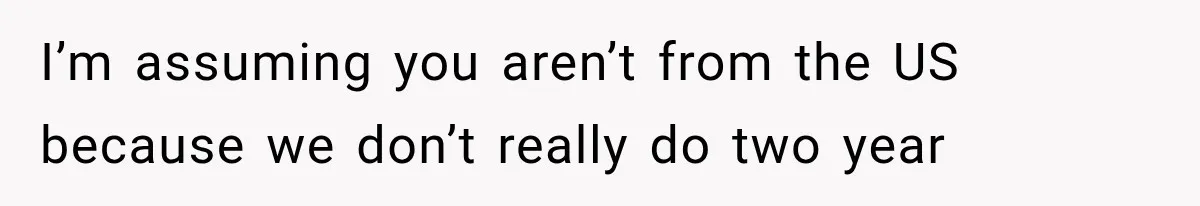 I’m assuming you aren’t from the US because we don’t really do two year