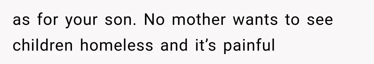 as for your son. No mother wants to see children homeless and it’s painful