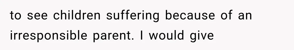 to see children suffering because of an irresponsible parent. I would give
