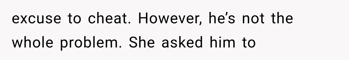 excuse to cheat. However, he’s not the whole problem. She asked him to