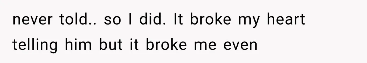 never told.. so I did. It broke my heart telling him but it broke me even