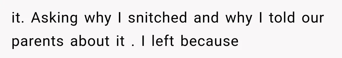 it. Asking why I snitched and why I told our parents about it . I left because