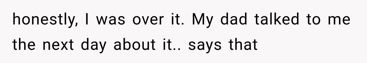 honestly, I was over it. My dad talked to me the next day about it.. says that