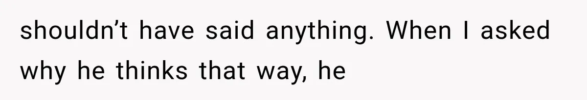 shouldn’t have said anything. When I asked why he thinks that way, he