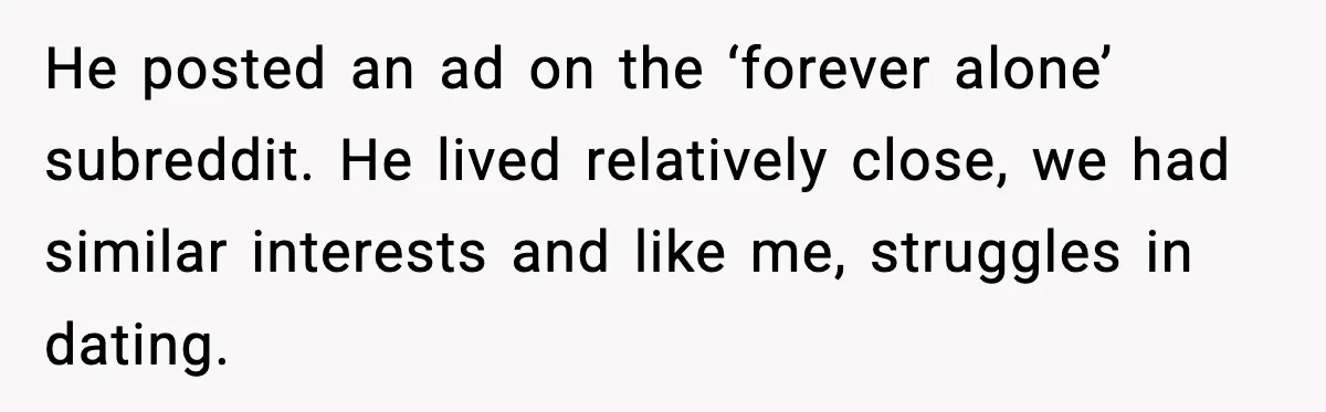 He posted an ad on the ‘forever alone’ subreddit. He lived relatively close, we had similar interests and like me, struggles in dating.