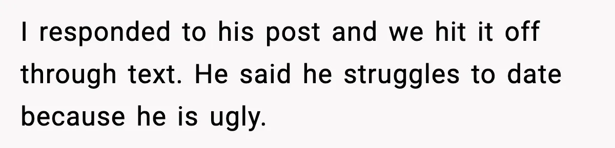 I responded to his post and we hit it off through text. He said he struggles to date because he is ugly.