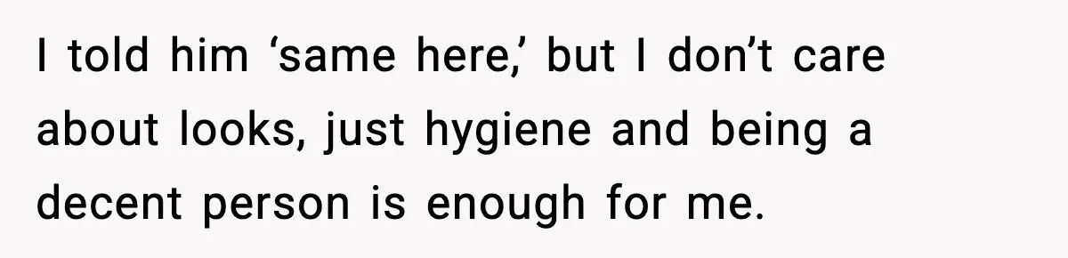 I told him ‘same here,’ but I don’t care about looks, just hygiene and being a decent person is enough for me.