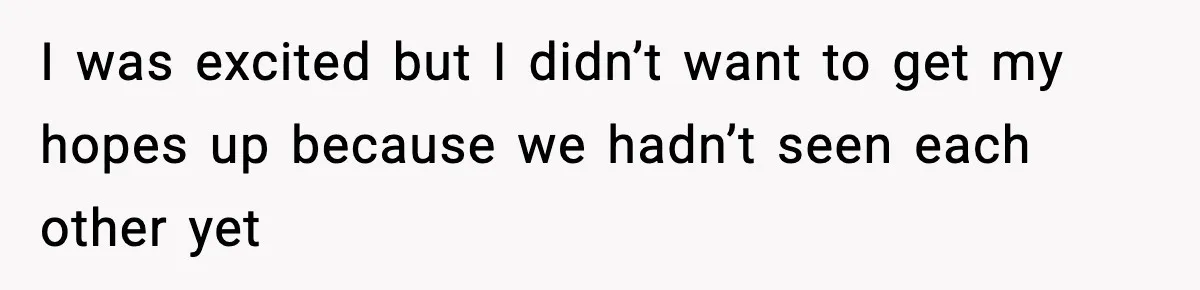 I was excited but I didn’t want to get my hopes up because we hadn’t seen each other yet