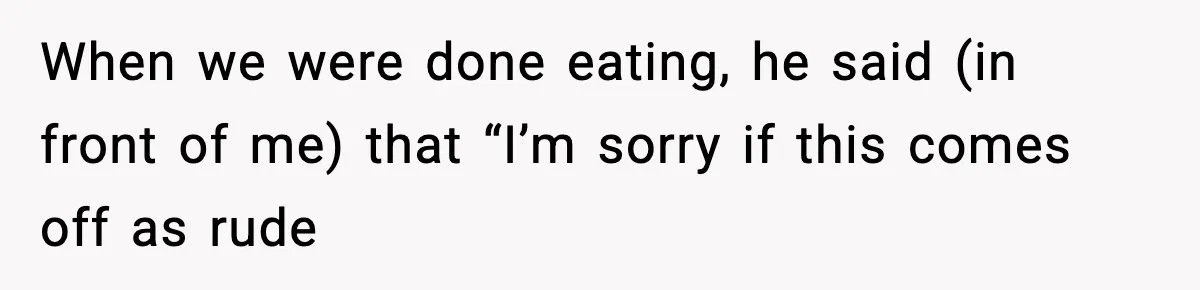 When we were done eating, he said (in front of me) that “I’m sorry if this comes off as rude