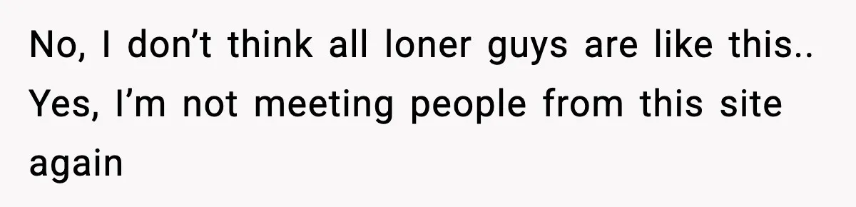 No, I don’t think all loner guys are like this.. Yes, I’m not meeting people from this site again