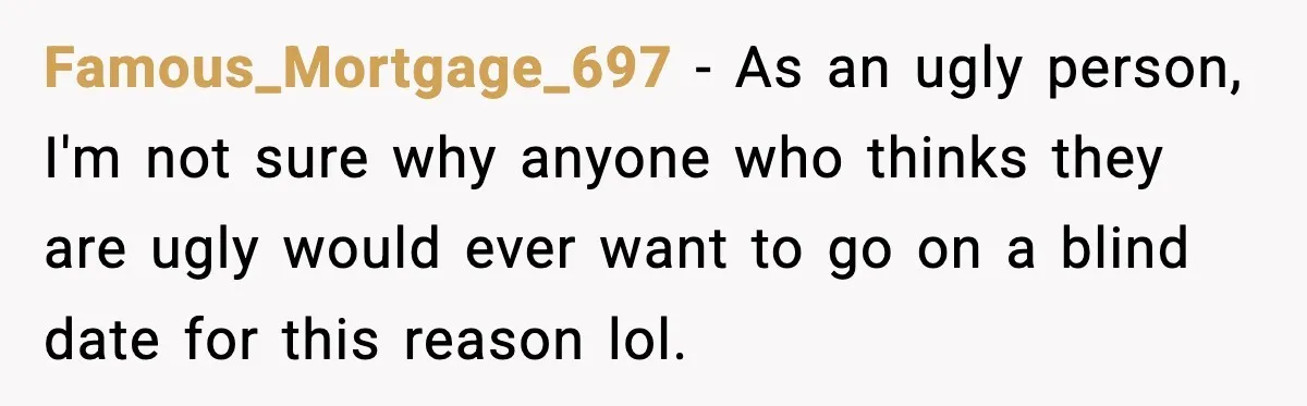 Famous_Mortgage_697 − As an ugly person, I'm not sure why anyone who thinks they are ugly would ever want to go on a blind date for this reason lol.