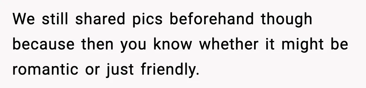 We still shared pics beforehand though because then you know whether it might be romantic or just friendly.