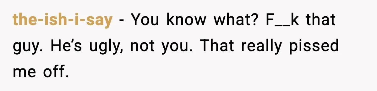 the-ish-i-say − You know what? F__k that guy. He’s ugly, not you. That really pissed me off.