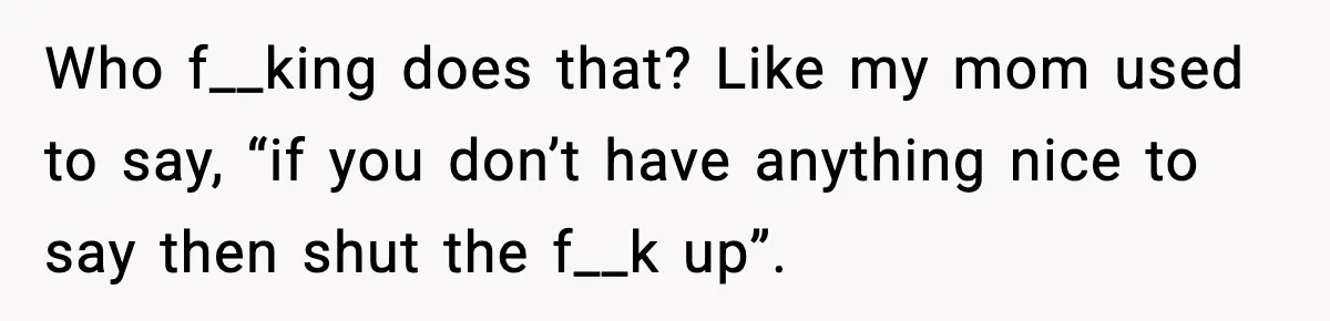 Who f__king does that? Like my mom used to say, “if you don’t have anything nice to say then shut the f__k up”.