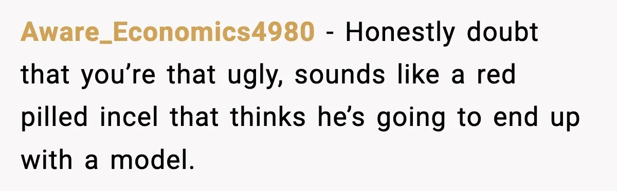 Aware_Economics4980 − Honestly doubt that you’re that ugly, sounds like a red pilled incel that thinks he’s going to end up with a model.