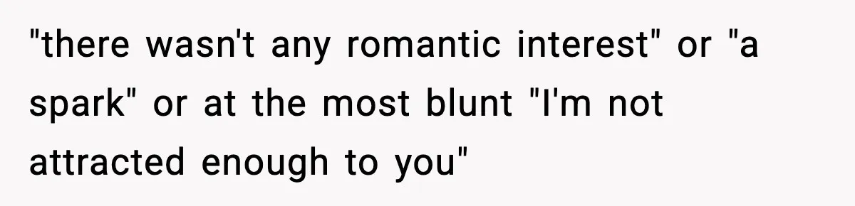 "there wasn't any romantic interest" or "a spark" or at the most blunt "I'm not attracted enough to you"