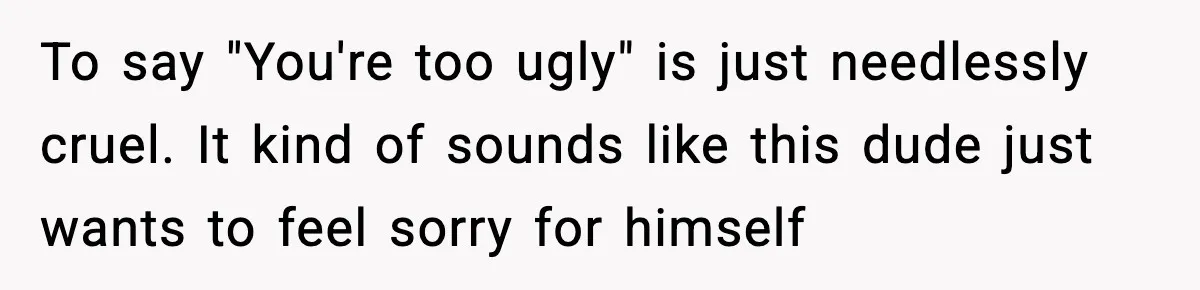 To say "You're too ugly" is just needlessly cruel. It kind of sounds like this dude just wants to feel sorry for himself