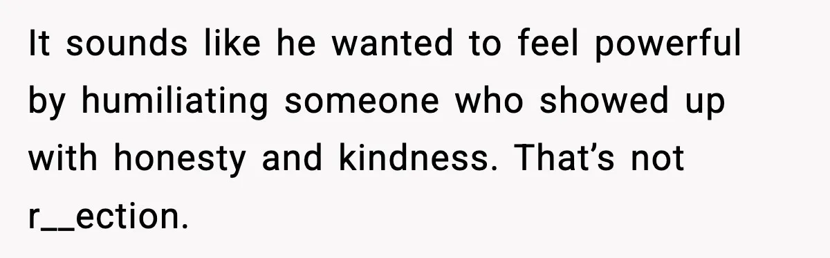 It sounds like he wanted to feel powerful by humiliating someone who showed up with honesty and kindness. That’s not r__ection.
