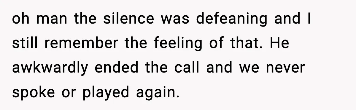 oh man the silence was defeaning and I still remember the feeling of that. He awkwardly ended the call and we never spoke or played again.