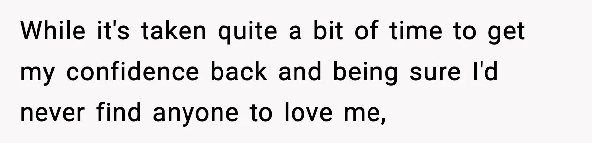 While it's taken quite a bit of time to get my confidence back and being sure I'd never find anyone to love me,