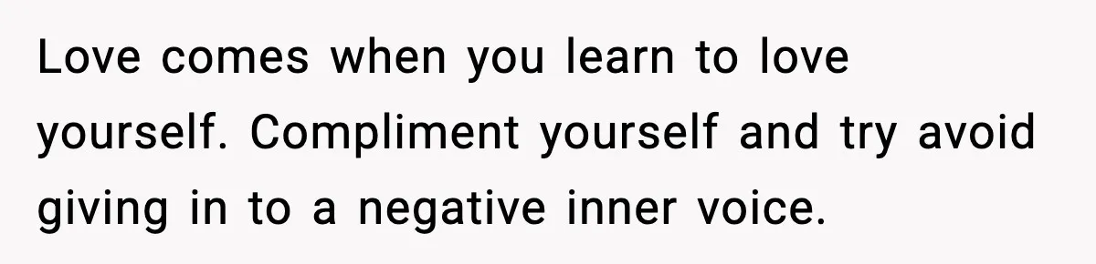 Love comes when you learn to love yourself. Compliment yourself and try avoid giving in to a negative inner voice.