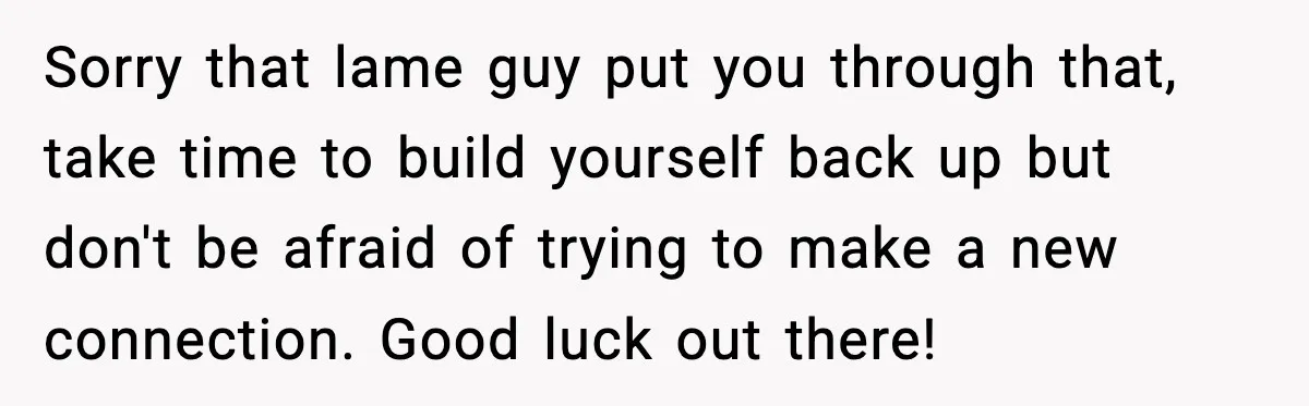 Sorry that lame guy put you through that, take time to build yourself back up but don't be afraid of trying to make a new connection. Good luck out there!