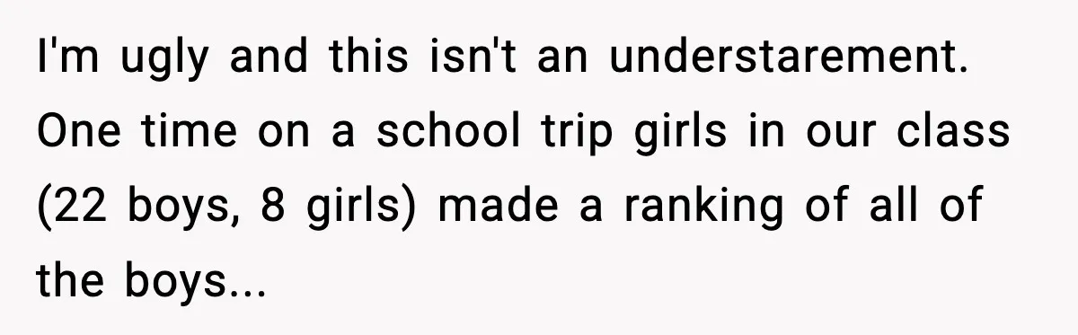 I'm ugly and this isn't an understarement. One time on a school trip girls in our class (22 boys, 8 girls) made a ranking of all of the boys...
