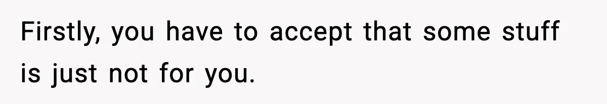 Firstly, you have to accept that some stuff is just not for you.