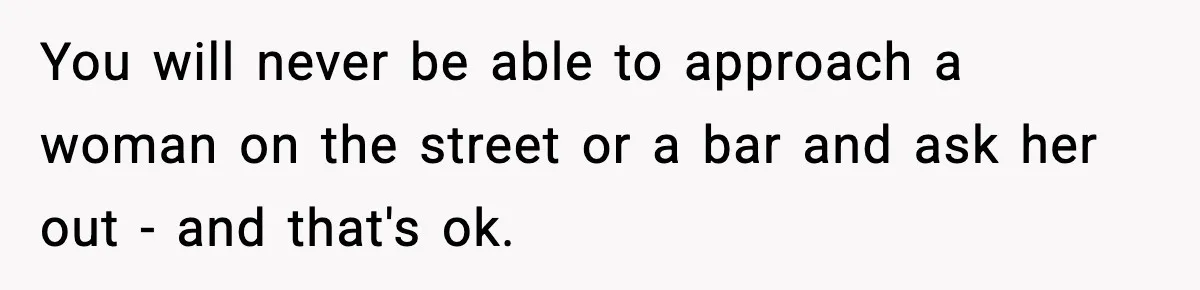 You will never be able to approach a woman on the street or a bar and ask her out - and that's ok.