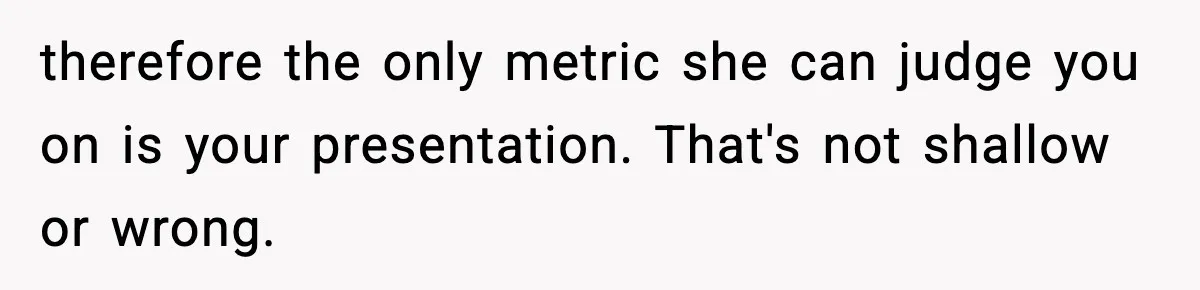 therefore the only metric she can judge you on is your presentation. That's not shallow or wrong.