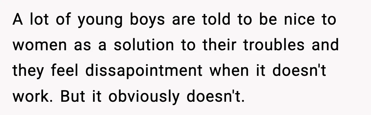 A lot of young boys are told to be nice to women as a solution to their troubles and they feel dissapointment when it doesn't work. But it obviously doesn't.