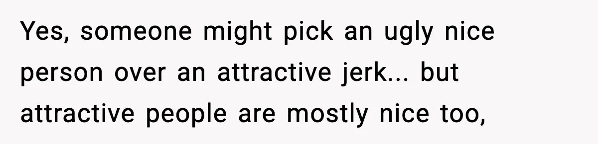 Yes, someone might pick an ugly nice person over an attractive jerk... but attractive people are mostly nice too,