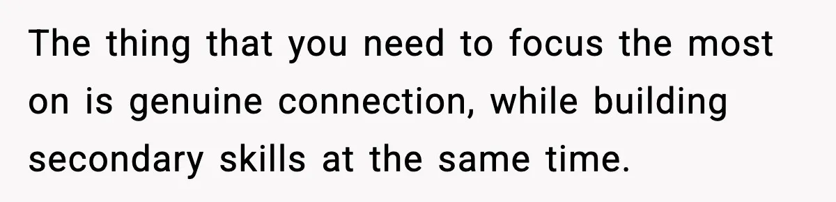 The thing that you need to focus the most on is genuine connection, while building secondary skills at the same time.