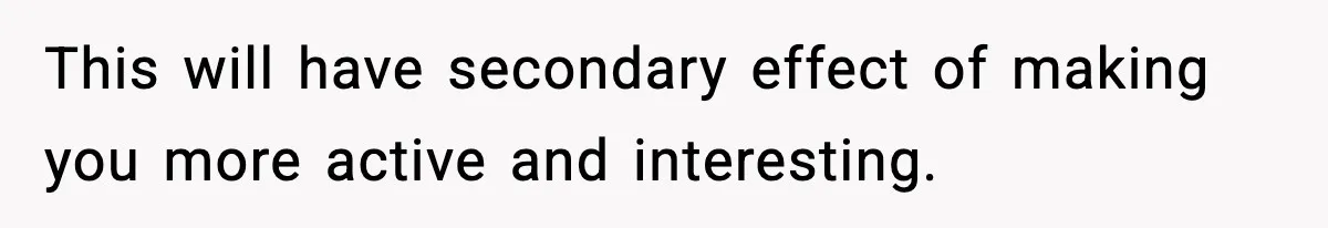 This will have secondary effect of making you more active and interesting.